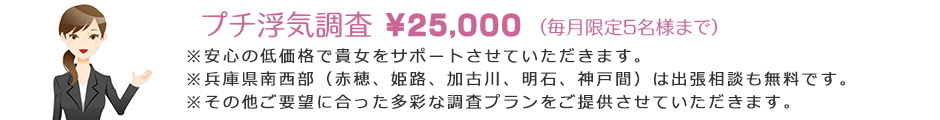 プチ調査\25,000(2時間、毎月限定5名様迄)、※その他、あらゆるご要望に応じた多彩な調査もご用意しております。※成功報酬制有り!安心の低料金で貴女をサポート致します!※兵庫県西部(赤穂~姫路~明石間)は無料出張相談にお伺い致します!